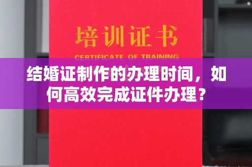 永和结婚证制作的办理时间，如何高效完成证件办理？